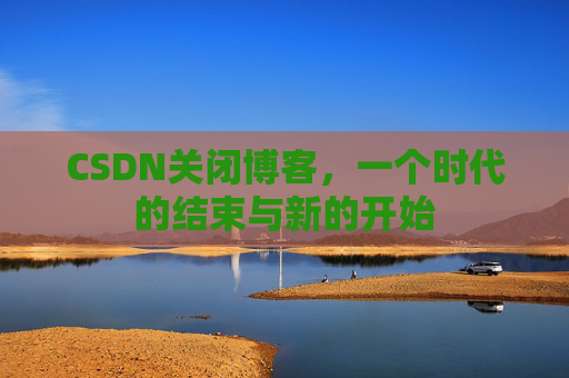 CSDN关闭博客，一个时代的结束与新的开始